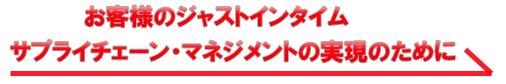 お客様のジャストインタイム　サプライチェーンマネジメントの実現のために